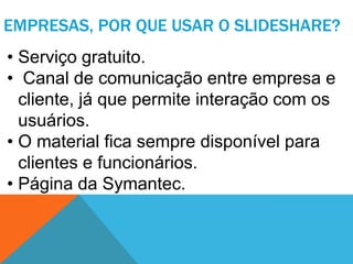 EMPRESAS, POR QUE USAR O SLIDESHARE?
• Serviço gratuito.
• Canal de comunicação entre empresa e
  cliente, já que permite interação com os
  usuários.
• O material fica sempre disponível para
  clientes e funcionários.
• Página da Symantec.
 