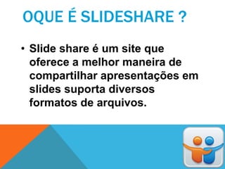 OQUE É SLIDESHARE ?
• Slide share é um site que
  oferece a melhor maneira de
  compartilhar apresentações em
  slides suporta diversos
  formatos de arquivos.
 