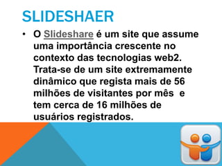 SLIDESHAER
• O Slideshare é um site que assume
  uma importância crescente no
  contexto das tecnologias web2.
  Trata-se de um site extremamente
  dinâmico que regista mais de 56
  milhões de visitantes por mês e
  tem cerca de 16 milhões de
  usuários registrados.
 