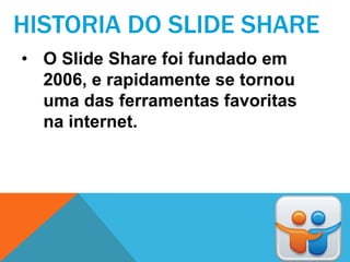 HISTORIA DO SLIDE SHARE
• O Slide Share foi fundado em
  2006, e rapidamente se tornou
  uma das ferramentas favoritas
  na internet.
 
