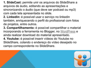 1. SlideCast: permite unir os arquivos do SlideShare a
arquivos de áudio, editando as apresentações e
sincronizando o áudio (que deve ser podcast ou mp3)
com cada tela apresentada no slide.
2. Linkedin: é possível usar o serviço no linkedin
também, enriquecendo o perfil do profissional com fotos
de projetos, entre outros.
3. Compartilhamento: é possível compartilhar o material
incorporando a ferramenta no Blogger, no WordPress e
ainda realizar download do material apresentado.
4. Youtube: é possível inserir vídeos do Youtube no
SlideShare, colando o endereço do vídeo desejado no
campo correspondente no SlideShare.
 
