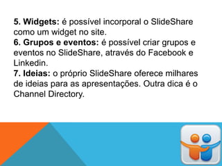 5. Widgets: é possível incorporal o SlideShare
como um widget no site.
6. Grupos e eventos: é possível criar grupos e
eventos no SlideShare, através do Facebook e
Linkedin.
7. Ideias: o próprio SlideShare oferece milhares
de ideias para as apresentações. Outra dica é o
Channel Directory.
 