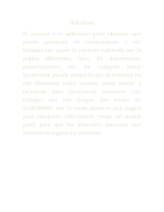 SlideShare
Al conocer esta aplicación pude observar que
puedo compartir mi conocimiento y mis
trabajos con quien lo necesite subiendo por la
pagina diferentes tipos de documentos,
presentaciones, etc. De cualquier tema;
igualmente puedo compartir ese documento en
mis diferentes redes sociales como twitter y
Facebook para igualmente compartir mis
trabajos con mis amigos por medio de
SLIDESHARE, por lo tanto como es una pagina
para compartir información tengo mi propio
perfil para que las diferentes personas que
manejen la pagina me conozcan.