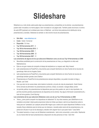 Slideshare
Slideshare es un sitio donde usted puede alojar sus presentaciones y compartirlas con los demás. Las presentaciones
pueden estar vinculados a la misma página o bien incrustado en una página web. También puede sincronizar un archivo
de audio MP3 (podcast) con la slideset para crear un SlideCast - una forma más poderosa de la distribución de las
presentaciones y tutoriales. Slideshare es también un sitio enorme recurso de presentaciones.


    Sitio Web : www.slideshare.net
    Costo: Gratis / Comercial
    Disponible : En línea
    Top 100 Herramientas 2011 : 9
    Top 100 de Herramientas 2010 : 5
    Top 100 Herramientas 2009 : 7
    Top 100 Herramientas 2008 : 20
    Top 100 Herramientas 2007 : 31
Los comentarios de algunos de los que seleccionó Slideshare como uno de sus Top 10 Herramientas en 2009
    Maravillosa posibilidad para la construcción de las presentaciones en línea y su integración en sitios web
    MalinkaIvanova
    Esta es una gran manera de compartir el trabajo del estudiante en un espacio web. Mary Howard
    subir presentaciones de PowerPoint y documentos para compartir fácilmente con otros.Fuente de los recursos de
    aprendizaje. María de los Angeles Castro
    subir presentaciones de PowerPoint y documentos para compartir fácilmente con otros.Fuente de recursos de
    aprendizaje también grandes Jane Challinor
    Presentaciones en PowerPoint de las presentaciones siempre disponibles y se pueden incrustar en blogs y
    Moodle. Leia Tarifa
    Creo que esto me da nuevas ideas, tanto desde el contenido y el punto de vista de presentación. Sarah framea
    forma cómoda de administrar mis presentaciones (archivos, enlace, la conexión, navegar) Batas Jochen
    me permite publicar mis presentaciones de diapositivas para que otros puedan ver, pero lo más importante, me
    permite encontrar grandes presentaciones de diapositivas de los demás. Hay alguna información sorprendente allí y
    todo de forma gratuita. (Carol Skyring)
Los comentarios de los que seleccionó Slideshare como uno de sus Top 10 Herramientas en 2008
    "Ahora, ¿cómo podría compartir mis diapositivas sin slideshare? Sí, hay otras maneras, pero SlideShare es una
    verdadera comunidad. Usted puede proporcionar todos los límites que desee o salir de sus diapositivas sobre la
    mesa para ser "prestados" por cualquier persona.Me imagino que a nadie se le copiar diapositivas EndNote si no los
    necesita. Busco slideshare para los temas que me interesan o necesita saber acerca de las presentaciones y me
    parece tan útil para mí que se los descargue y estudiar cómo alguien hizo lo que quiero hacer. "Lissa Señor
    "He estado haciendo un mayor uso de Slideshare recientemente - tanto como consumidor y como editor. Realmente
    es una manera fácil de hacer presentaciones a disposición de otras personas en línea. "Jane Hart
 