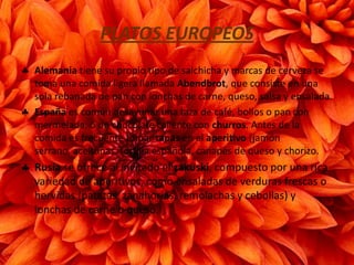 PLATOS EUROPEOS
Alemania tiene su propio tipo de salchicha y marcas de cerveza se
toma una comida ligera llamada Abendbrot, que consiste en una
sola rebanada de pan con lonchas de carne, queso, salsa y ensalada.
España es común desayunar una taza de café, bollos o pan con
mermelada, o un chocolate caliente con churros. Antes de la
comida es frecuente tomar tapas en el aperitivo (jamón
serrano, aceitunas, tortilla española, canapés de queso y chorizo.
Rusia se ofrece al invitado el zakuski, compuesto por una rica
variedad de aperitivos, como ensaladas de verduras frescas o
hervidas (patatas, zanahorias, remolachas y cebollas) y
lonchas de carne o queso.
 