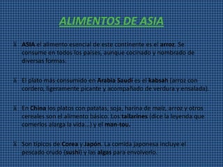 ALIMENTOS DE ASIA
Ѫ ASIA el alimento esencial de este continente es el arroz. Se
  consume en todos los países, aunque cocinado y nombrado de
  diversas formas.

Ѫ El plato más consumido en Arabia Saudí es el kabsah (arroz con
  cordero, ligeramente picante y acompañado de verdura y ensalada).

Ѫ En China los platos con patatas, soja, harina de maíz, arroz y otros
  cereales son el alimento básico. Los tallarines (dice la leyenda que
  comerlos alarga la vida...) y el man-tou.

Ѫ Son típicos de Corea y Japón. La comida japonesa incluye el
  pescado crudo (sushi) y las algas para envolverlo.
 