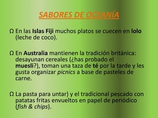 SABORES DE OCEANÍA
Ω En las Islas Fiji muchos platos se cuecen en lolo
  (leche de coco).

Ω En Australia mantienen la tradición británica:
  desayunan cereales (¿has probado el
  muesli?), toman una taza de té por la tarde y les
  gusta organizar picnics a base de pasteles de
  carne.

Ω La pasta para untar) y el tradicional pescado con
  patatas fritas envueltos en papel de periódico
  (fish & chips).
 