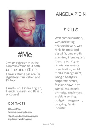 ANGELA PICIN


                                                              SKILLS
                                                        Web
                                                        communication, web
                                                        marketing, web
                                                        analysis, web
             #Me                                        ranking, press and
                                                        digital Pr, web media
7 years experience in the                               planning, branding and
communication field both                                identity activity, e-
online and offline.                                     reputation, events
I have a strong passion for                             organization, social
digitalcommunication and                                media
PR too.                                                 management, Google
                                                        Analytics, corporate
I am Italian, I speak                                   events, fashion
English, French, Spanish and                            shows, adv
Italian, of course!
                                                        campaigns, google
                                                        analytics, catalogues, p
 CONTACTS                                               roblem solving, budget
 @AngelaPicin                                           management,
 facebook.com/angela.picin                              blogging, fashion
 http://fr.linkedin.com/in/angelapicin                  industry
 angelapicin.wordpress.com

                                         Angela Picin
 