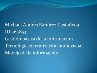 Michael Andrés Ramírez Castañeda.
ID:264853.
Gestión básica de la información.
Tecnología en realización audiovisual.
Manejo de la información.
 