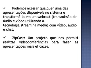      Podemos acessar qualquer uma das
apresentações disponíveis no sistema e
transformá-la em um webcast (transmissão de
áudio e vídeo utilizando a
tecnologia streaming media) com vídeo, áudio
e chat.

     ZipCast: Um projeto que nos permiti
realizar videoconferências para fazer as
apresentações mais eficazes.
 