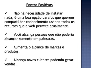 Pontos Positivos

     Não há necessidade de instalar
nada, é uma boa opção para os que querem
compartilhar conhecimento usando todos os
recursos que a web permite atualmente.

    Você alcança pessoas que não poderia
alcançar somente em palestras.

    Aumenta o alcance de marcas e
produtos.

    Alcança novos clientes podendo gerar
vendas.
 