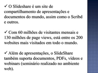  O Slideshare é um site de
compartilhamento de apresentações e
documentos do mundo, assim como o Scribd
e outros.

 Com 60 milhões de visitantes mensais e
130 milhões de page views, está entre os 200
websites mais visitados em todo o mundo.

 Além de apresentações, o SlideShare
também suporta documentos, PDFs, vídeos e
webinars (seminário realizado no ambiente
web).
 