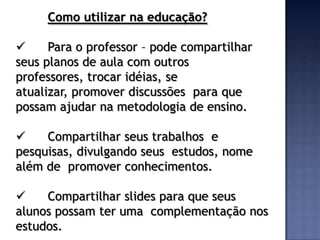 Como utilizar na educação?

     Para o professor – pode compartilhar
seus planos de aula com outros
professores, trocar idéias, se
atualizar, promover discussões para que
possam ajudar na metodologia de ensino.

    Compartilhar seus trabalhos e
pesquisas, divulgando seus estudos, nome
além de promover conhecimentos.

    Compartilhar slides para que seus
alunos possam ter uma complementação nos
estudos.
 