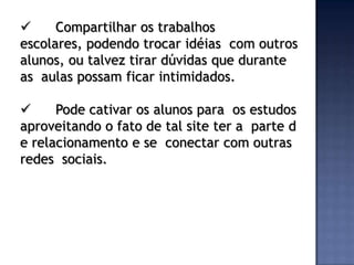      Compartilhar os trabalhos
escolares, podendo trocar idéias com outros
alunos, ou talvez tirar dúvidas que durante
as aulas possam ficar intimidados.

     Pode cativar os alunos para os estudos
aproveitando o fato de tal site ter a parte d
e relacionamento e se conectar com outras
redes sociais.
 