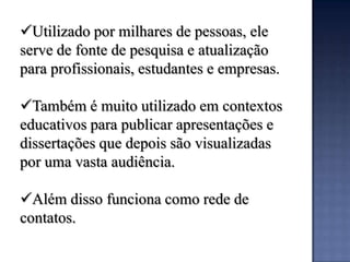 Utilizado por milhares de pessoas, ele
serve de fonte de pesquisa e atualização
para profissionais, estudantes e empresas.

Também é muito utilizado em contextos
educativos para publicar apresentações e
dissertações que depois são visualizadas
por uma vasta audiência.

Além disso funciona como rede de
contatos.
 