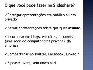 O que você pode fazer no Slideshare?

Carregar apresentações em público ou em
privado

Baixar apresentações sobre qualquer assunto

Incorporar em blogs, websites, intranets
(uma rede de computadores privada) da
empresa

Compartilhar no Twitter, Facebook, LinkedIn

Zipcast: livres, sem download.
 