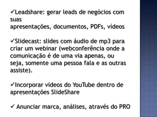 Leadshare: gerar leads de negócios com
suas
apresentações, documentos, PDFs, vídeos

Slidecast: slides com áudio de mp3 para
criar um webinar (webconferência onde a
comunicação é de uma via apenas, ou
seja, somente uma pessoa fala e as outras
assiste).

Incorporar vídeos do YouTube dentro de
apresentações SlideShare

 Anunciar marca, análises, através do PRO
 
