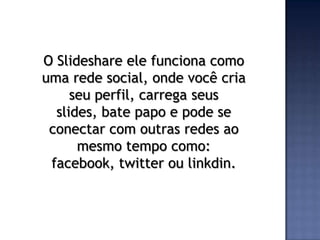 O Slideshare ele funciona como
uma rede social, onde você cria
     seu perfil, carrega seus
  slides, bate papo e pode se
 conectar com outras redes ao
      mesmo tempo como:
 facebook, twitter ou linkdin.
 