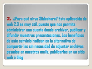 2. ¿Para qué sirve Slideshare? Esta aplicación de
web 2.0 es muy útil, puesto que nos permite
administrar una cuenta donde archivar, publicar y
difundir muestras presentaciones. Los beneficios
de este servicio radican en la alternativa de
compartir las sin necesidad de adjuntar archivos
pesados en nuestros mails, publicarlos en un sitio
web o blog
 
