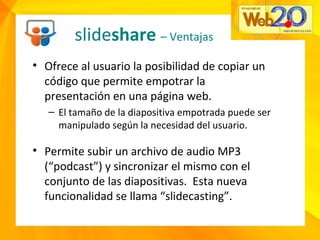slideshare – Ventajas
• Ofrece al usuario la posibilidad de copiar un
código que permite empotrar la
presentación en una página web.
– El tamaño de la diapositiva empotrada puede ser
manipulado según la necesidad del usuario.
• Permite subir un archivo de audio MP3
(“podcast”) y sincronizar el mismo con el
conjunto de las diapositivas. Esta nueva
funcionalidad se llama “slidecasting”.
 