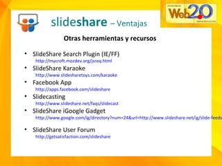 slideshare – Ventajas
Otras herramientas y recursos
• SlideShare Search Plugin (IE/FF)
http://mycroft.mozdev.org/jsreq.html
• SlideShare Karaoke
http://www.slidesharetoys.com/karaoke
• Facebook App
http://apps.facebook.com/slideshare
• Slidecasting
http://www.slideshare.net/faqs/slidecast
• SlideShare iGoogle Gadget
http://www.google.com/ig/directory?num=24&url=http://www.slideshare.net/ig/slide-feeds
• SlideShare User Forum
http://getsatisfaction.com/slideshare
 