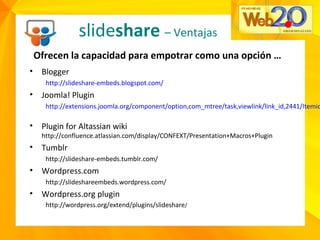 slideshare – Ventajas
Ofrecen la capacidad para empotrar como una opción …
• Blogger
http://slideshare-embeds.blogspot.com/
• Joomla! Plugin
http://extensions.joomla.org/component/option,com_mtree/task,viewlink/link_id,2441/Itemid
• Plugin for Altassian wiki
http://confluence.atlassian.com/display/CONFEXT/Presentation+Macros+Plugin
• Tumblr
http://slideshare-embeds.tumblr.com/
• Wordpress.com
http://slideshareembeds.wordpress.com/
• Wordpress.org plugin
http://wordpress.org/extend/plugins/slideshare/
 