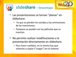 slideshare – Desventajas
• Las presentaciones se tornan “planas” en
slideshare:
– Ya que se pierden los sonidos y las animaciones
de las transiciones.
– Tampoco se pueden ver las películas que se
insertan.
• No permite realizar modificaciones a la
presentación directamente en slideshare.
– Para hacer cambios, en la misma hay que
volverlas a copiar (“cargar”) en el sistema.
 
