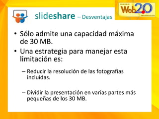 • Sólo admite una capacidad máxima
de 30 MB.
• Una estrategia para manejar esta
limitación es:
– Reducir la resolución de las fotografías
incluídas.
– Dividir la presentación en varias partes más
pequeñas de los 30 MB.
slideshare – Desventajas
 