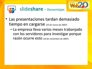 • Las presentaciones tardan demasiado
tiempo en cargarse (23 de marzo de 2007)
–La empresa lleva varios meses trabanjado
con los servidores para investigar porque
razón ocurre esto (10 de noviembre de 2007).
slideshare – Desventajas
 