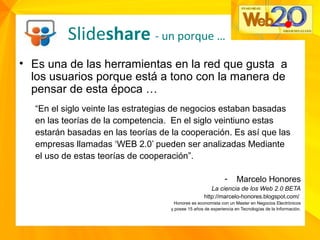 • Es una de las herramientas en la red que gusta a
los usuarios porque está a tono con la manera de
pensar de esta época …
“En el siglo veinte las estrategias de negocios estaban basadas
en las teorías de la competencia. En el siglo veintiuno estas
estarán basadas en las teorías de la cooperación. Es así que las
empresas llamadas ‘WEB 2.0’ pueden ser analizadas Mediante
el uso de estas teorías de cooperación”.
- Marcelo Honores
La ciencia de los Web 2.0 BETA
http://marcelo-honores.blogspot.com/
Honores es economista con un Master en Negocios Electrónicos
y posee 15 años de experiencia en Tecnologías de la Información.
Slideshare - un porque …
 