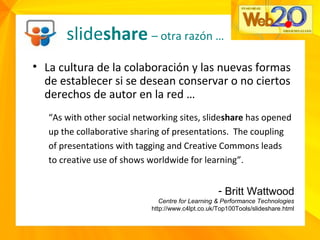 slideshare – otra razón …
• La cultura de la colaboración y las nuevas formas
de establecer si se desean conservar o no ciertos
derechos de autor en la red …
“As with other social networking sites, slideshare has opened
up the collaborative sharing of presentations. The coupling
of presentations with tagging and Creative Commons leads
to creative use of shows worldwide for learning”.
- Britt Wattwood
Centre for Learning & Performance Technologies
http://www.c4lpt.co.uk/Top100Tools/slideshare.html
 