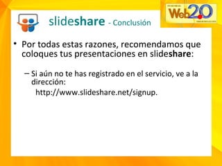slideshare - Conclusión
• Por todas estas razones, recomendamos que
coloques tus presentaciones en slideshare:
– Si aún no te has registrado en el servicio, ve a la
dirección:
http://www.slideshare.net/signup.
 