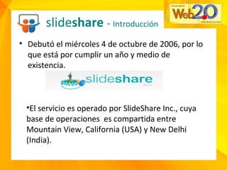 slideshare - Introducción
• Debutó el miércoles 4 de octubre de 2006, por lo
que está por cumplir un año y medio de
existencia.
•El servicio es operado por SlideShare Inc., cuya
base de operaciones es compartida entre
Mountain View, California (USA) y New Delhi
(India).
 