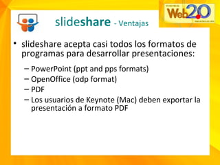 • slideshare acepta casi todos los formatos de
programas para desarrollar presentaciones:
– PowerPoint (ppt and pps formats)
– OpenOffice (odp format)
– PDF
– Los usuarios de Keynote (Mac) deben exportar la
presentación a formato PDF
slideshare - Ventajas
 
