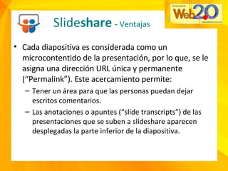 • Cada diapositiva es considerada como un
microcontentido de la presentación, por lo que, se le
asigna una dirección URL única y permanente
(“Permalink”). Este acercamiento permite:
– Tener un área para que las personas puedan dejar
escritos comentarios.
– Las anotaciones o apuntes (“slide transcripts”) de las
presentaciones que se suben a slideshare aparecen
desplegadas la parte inferior de la diapositiva.
Slideshare - Ventajas
 