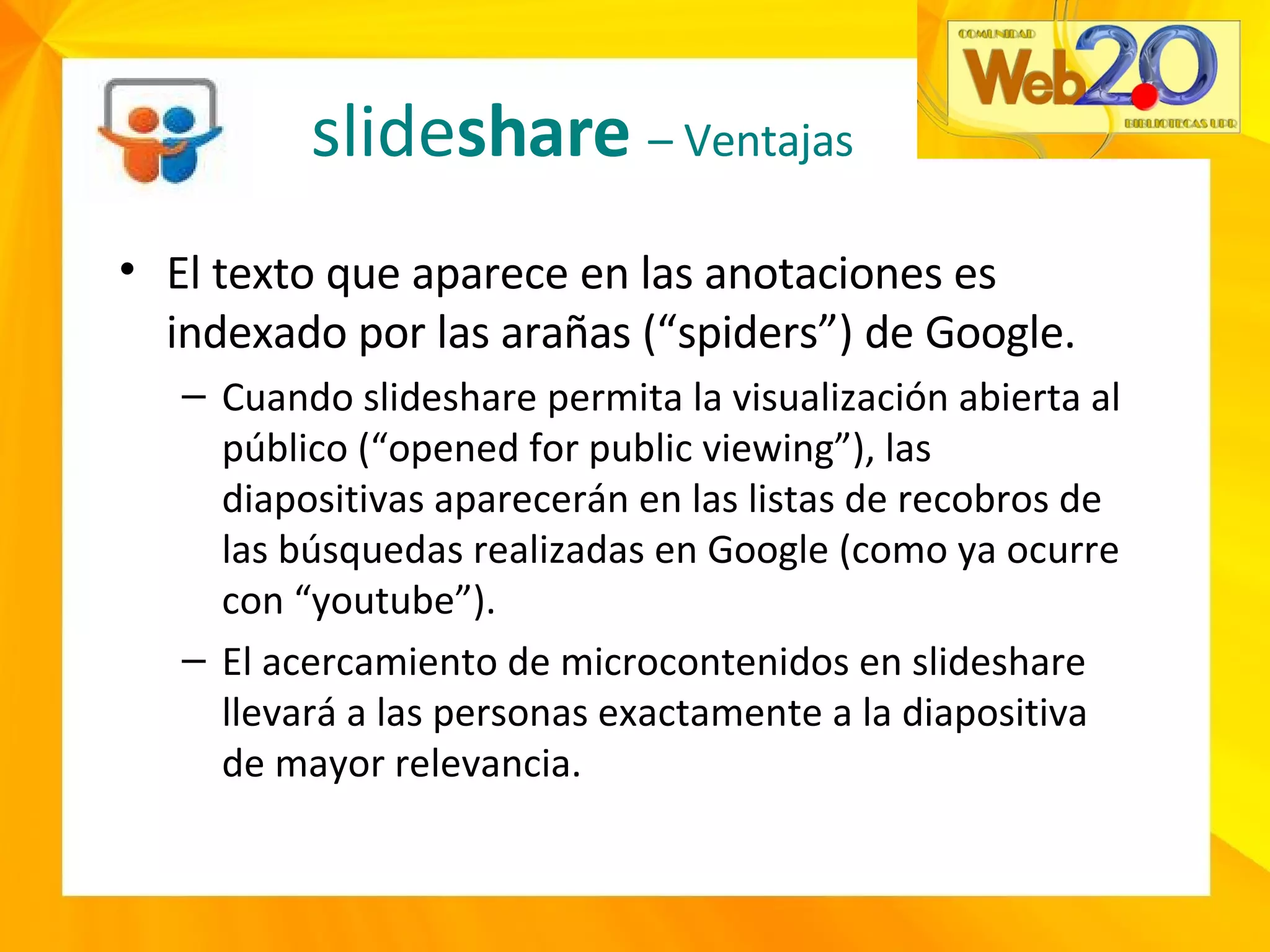 slide share   – Ventajas El texto que aparece en las anotaciones es indexado por las arañas (“spiders”) de Google. Cuando slideshare permita la visualización abierta al público (“opened for public viewing”), las diapositivas aparecerán en las listas de recobros de las búsquedas realizadas en Google (como ya ocurre con “youtube”). El acercamiento de microcontenidos en slideshare llevará a las personas exactamente a la diapositiva de mayor relevancia. 