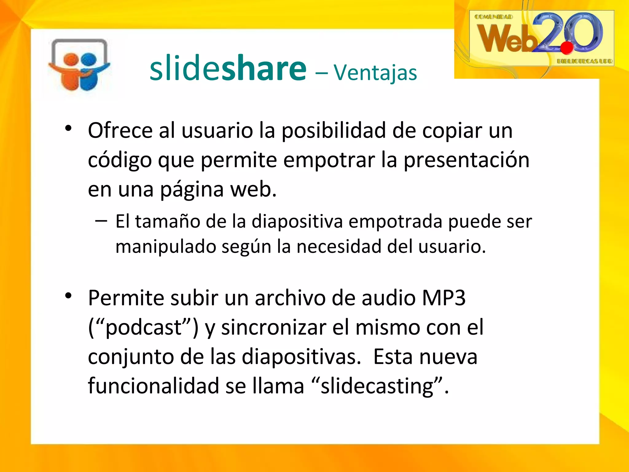 slide share  – Ventajas Ofrece al usuario la posibilidad de copiar un código que permite empotrar la presentación en una página web. El tamaño de la diapositiva empotrada puede ser manipulado según la necesidad del usuario. Permite subir un archivo de audio MP3 (“podcast”) y sincronizar el mismo con el conjunto de las diapositivas.  Esta nueva funcionalidad se llama “slidecasting”. 