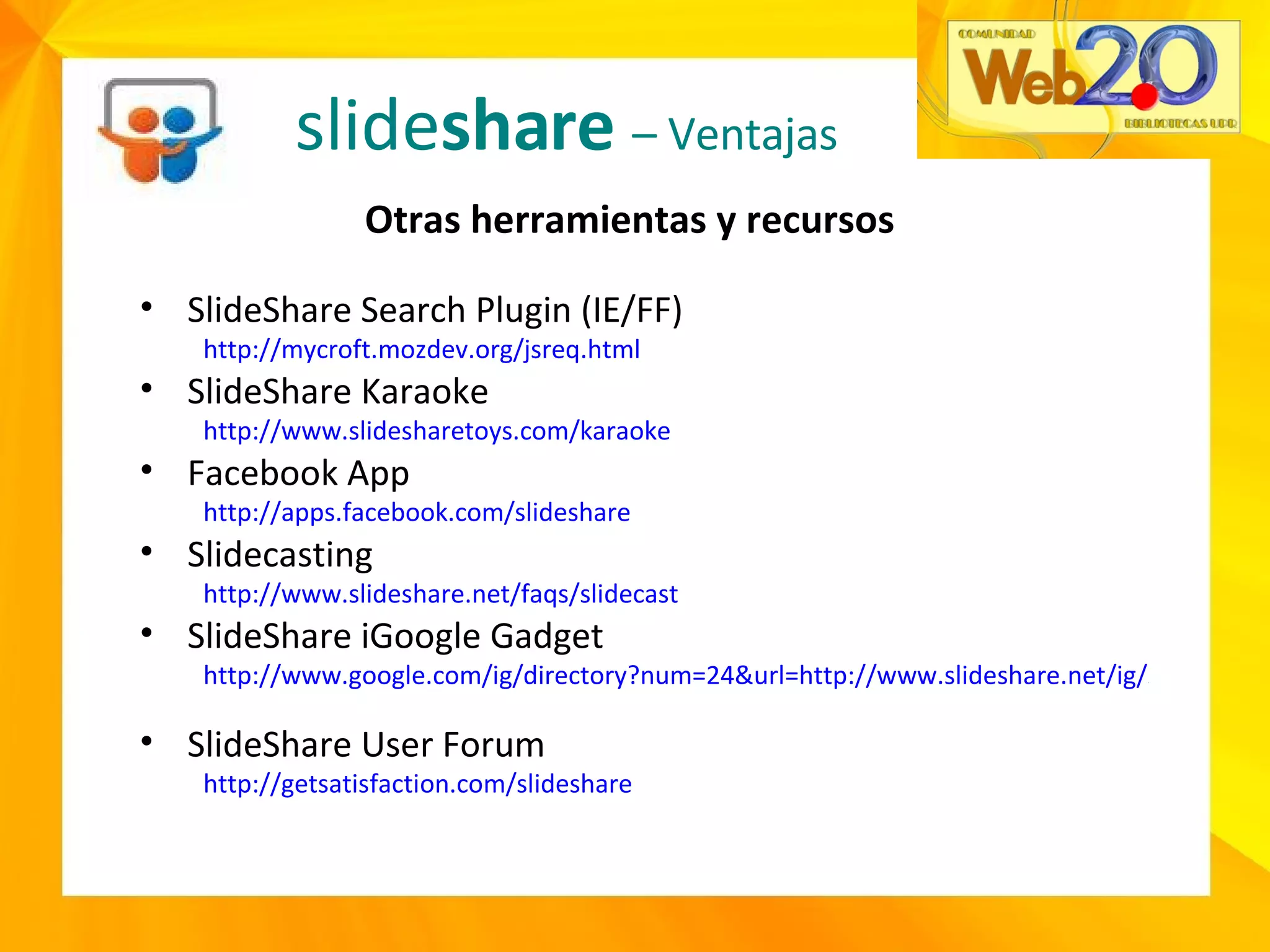 slide share   – Ventajas Otras herramientas y recursos SlideShare Search Plugin (IE/FF) http://mycroft.mozdev.org/jsreq.html   SlideShare Karaoke http://www.slidesharetoys.com/karaoke   Facebook App http://apps.facebook.com/slideshare   Slidecasting  http://www.slideshare.net/faqs/slidecast   SlideShare iGoogle Gadget http://www.google.com/ig/directory?num=24&url=http://www.slideshare.net/ig/slide-feeds.xml   SlideShare User Forum http://getsatisfaction.com/slideshare 