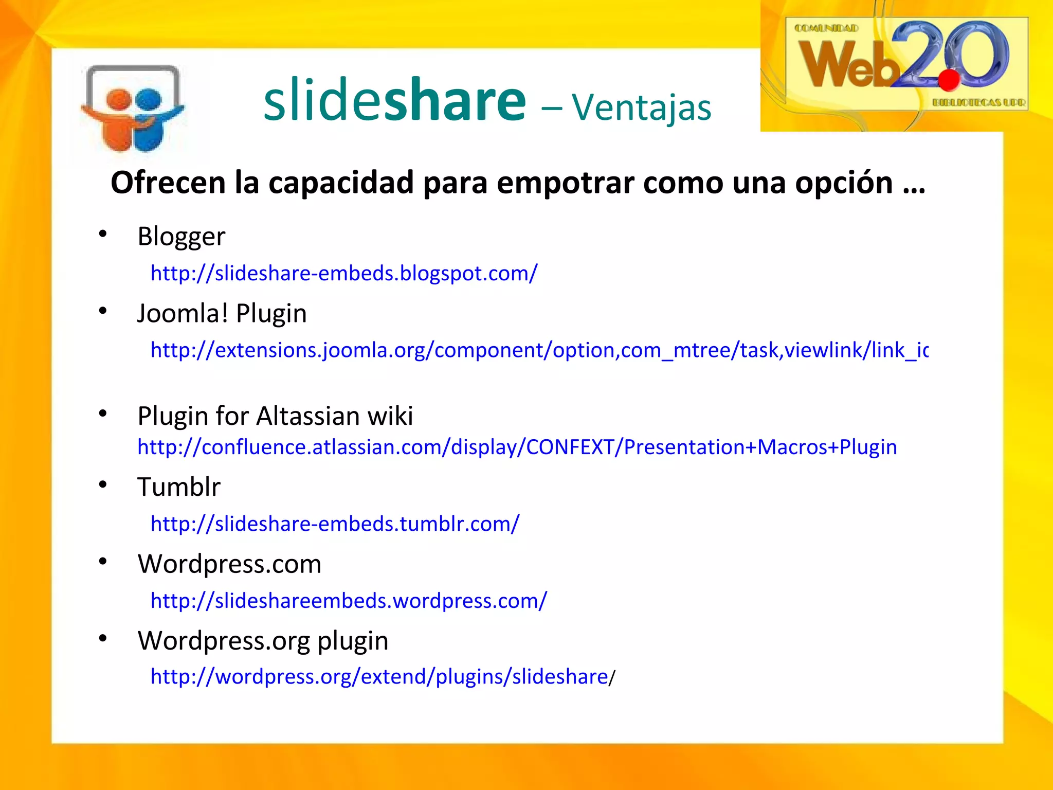 slide share   – Ventajas Ofrecen la capacidad para empotrar como una opción …  Blogger  http://slideshare-embeds.blogspot.com/   Joomla! Plugin  http://extensions.joomla.org/component/option,com_mtree/task,viewlink/link_id,2441/Itemid,35/   Plugin for Altassian wiki  http://confluence.atlassian.com/display/CONFEXT/Presentation+Macros+Plugin   Tumblr  http://slideshare-embeds.tumblr.com/   Wordpress.com http://slideshareembeds.wordpress.com/ Wordpress.org plugin http://wordpress.org/extend/plugins/slideshare /   