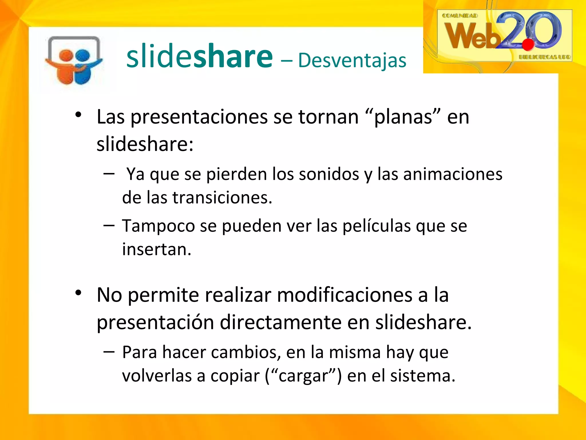 slide share  – Desventajas Las presentaciones se tornan “planas” en slideshare: Ya que se pierden los sonidos y las animaciones de las transiciones. Tampoco se pueden ver las películas que se insertan. No permite realizar modificaciones a la presentación directamente en slideshare. Para hacer cambios, en la misma hay que volverlas a copiar (“cargar”) en el sistema. 