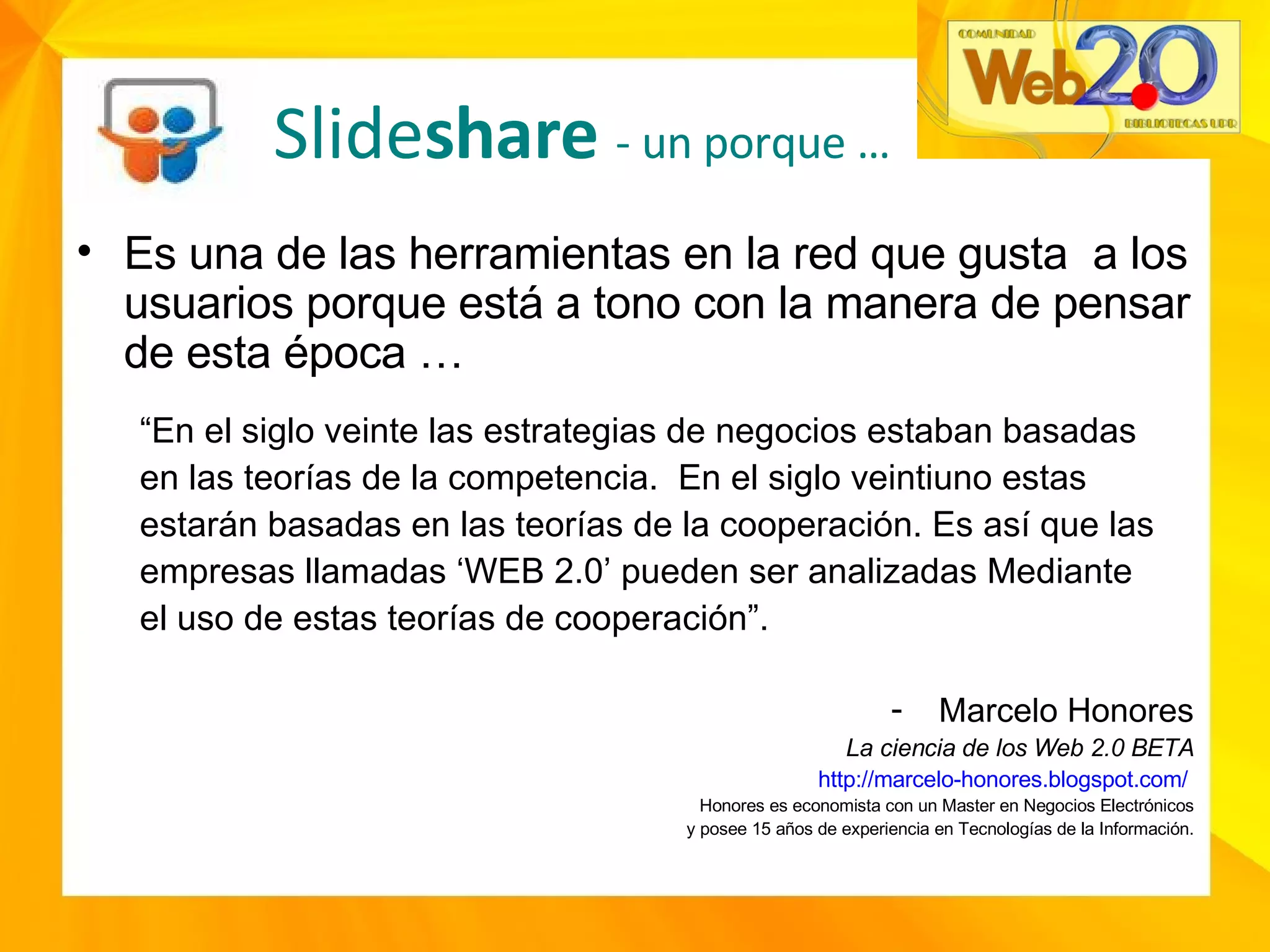 Es una de las herramientas en la red que gusta  a los usuarios porque está a tono con la manera de pensar de esta época … “ En el siglo veinte las estrategias de negocios estaban basadas en las teorías de la competencia.  En el siglo veintiuno estas estarán basadas en las teorías de la cooperación. Es así que las empresas llamadas ‘WEB 2.0’ pueden ser analizadas Mediante el uso de estas teorías de cooperación”. Marcelo Honores La ciencia de los Web 2.0 BETA http://marcelo-honores.blogspot.com/   Honores es economista con un Master en Negocios Electrónicos y posee 15 años de experiencia en Tecnologías de la Información. Slide share  - un porque … 