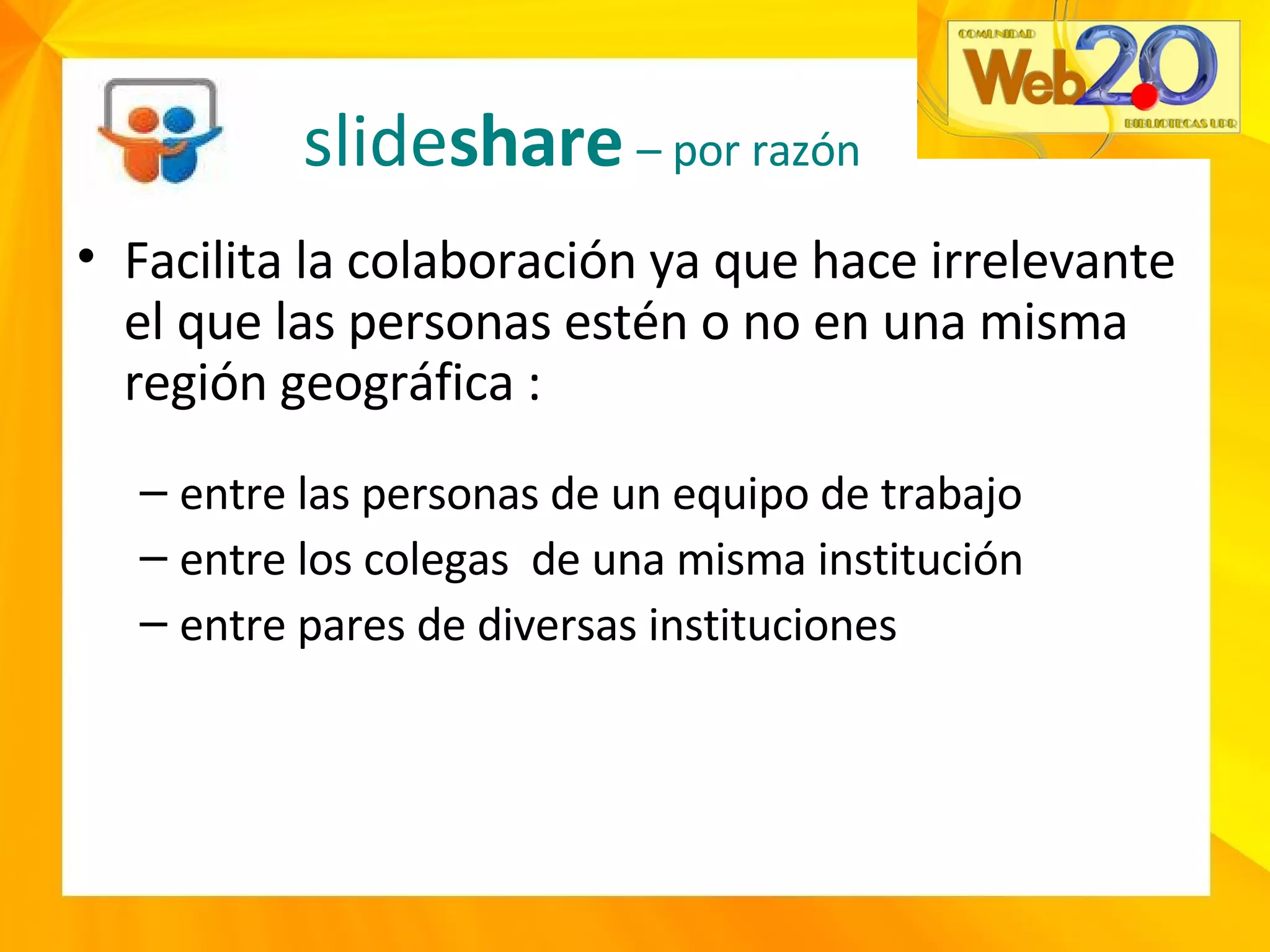 Facilita la colaboración ya que hace irrelevante el que las personas estén o no en una misma región geográfica : entre las personas de un equipo de trabajo entre los colegas  de una misma institución entre pares de diversas instituciones slide share   – por razón  