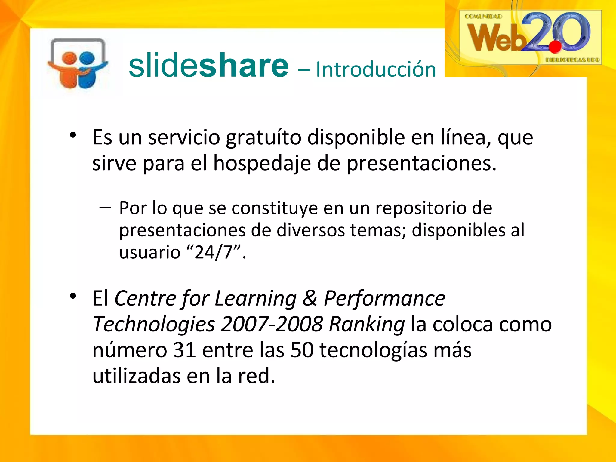 slide share   – Introducción Es un servicio gratuíto disponible en línea, que sirve para el hospedaje de presentaciones. Por lo que se constituye en un repositorio de presentaciones de diversos temas; disponibles al usuario “24/7”. El  Centre for Learning & Performance Technologies 2007-2008 Ranking  la coloca como número 31 entre las 50 tecnologías más utilizadas en la red. 