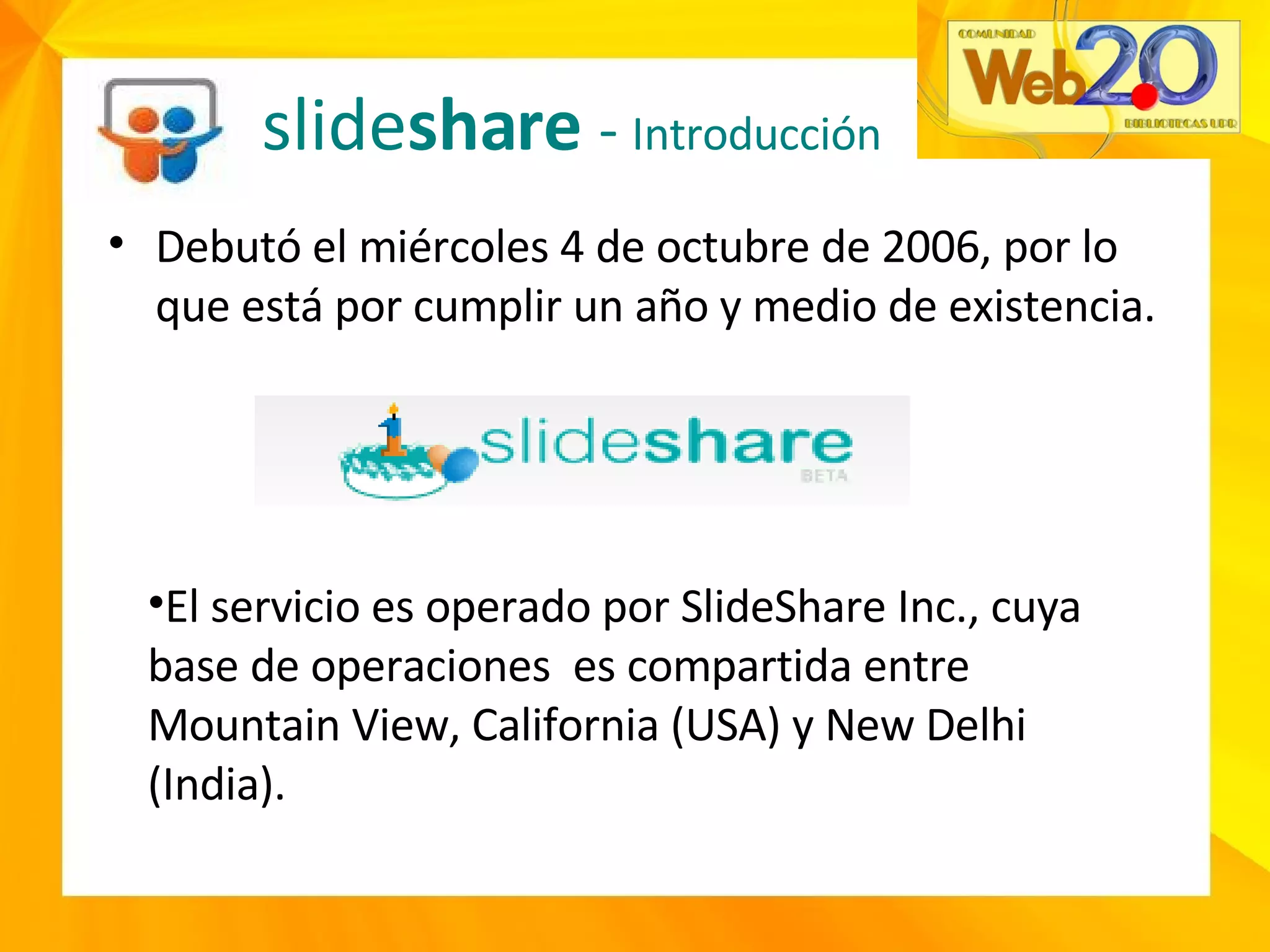 slide share  -  Introducción Debutó el miércoles 4 de octubre de 2006, por lo que está por cumplir un año y medio de existencia. El servicio es operado por SlideShare Inc., cuya base de operaciones  es compartida entre Mountain View, California (USA) y New Delhi (India). 