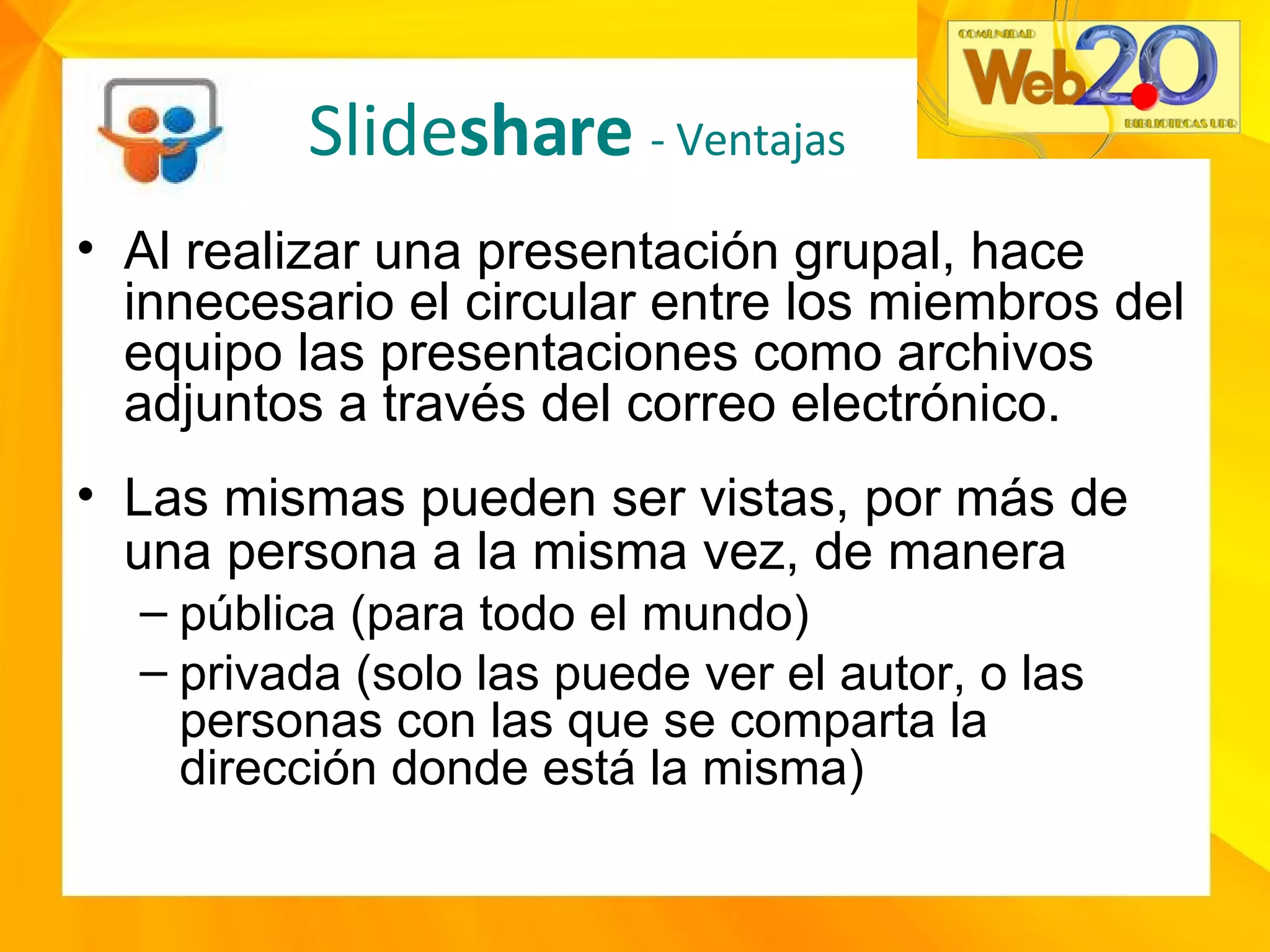 Al realizar una presentación grupal, hace innecesario el circular entre los miembros del equipo las presentaciones como archivos adjuntos a través del correo electrónico. Las mismas pueden ser vistas, por más de una persona a la misma vez, de manera   pública (para todo el mundo) privada (solo las puede ver el autor, o las personas con las que se comparta la dirección donde está la misma) Slide share  - Ventajas 