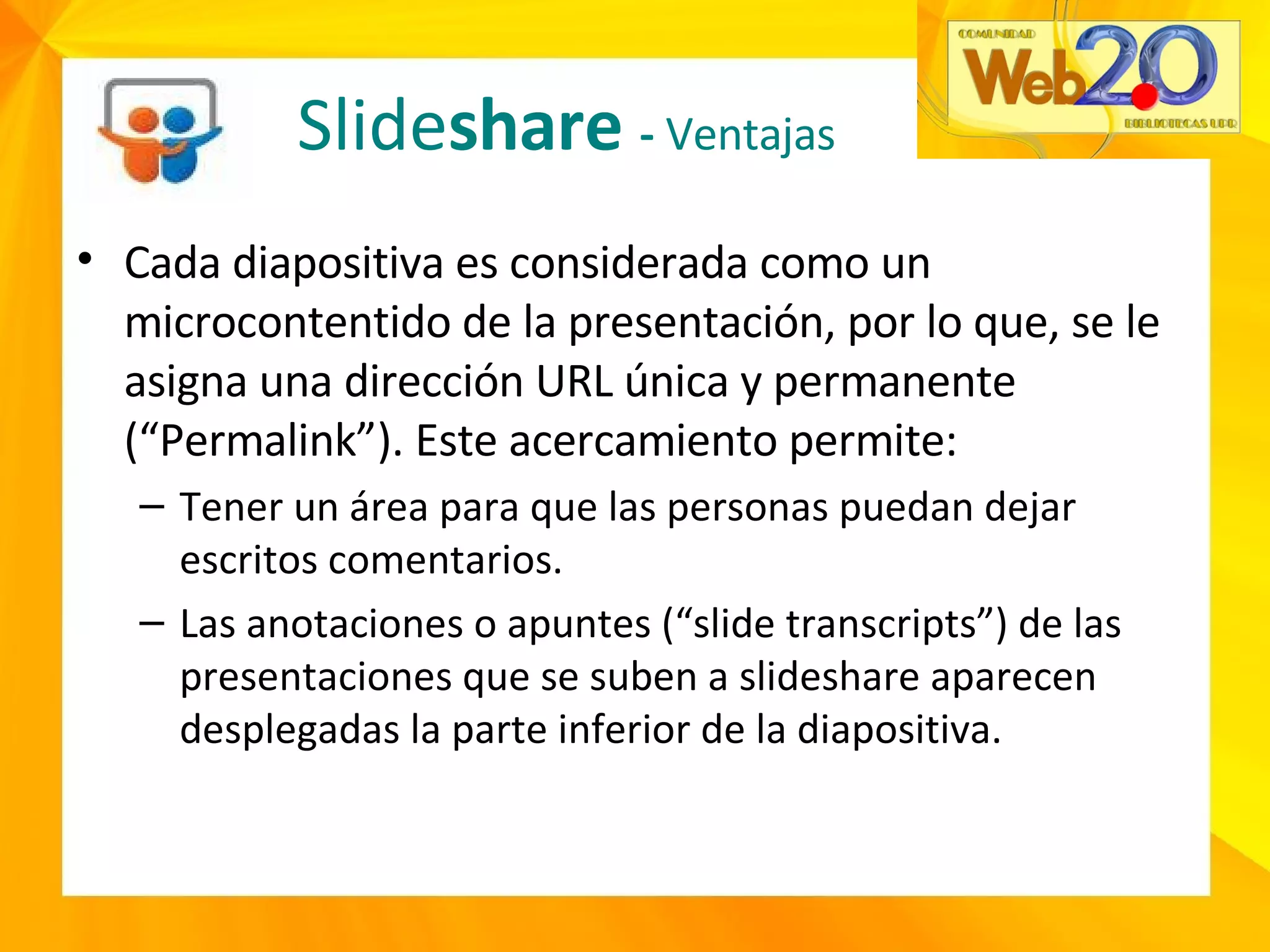 Cada diapositiva es considerada como un microcontentido de la presentación, por lo que, se le asigna una dirección URL única y permanente (“Permalink”). Este acercamiento permite: Tener un área para que las personas puedan dejar escritos comentarios. Las anotaciones o apuntes (“slide transcripts”) de las presentaciones que se suben a slideshare aparecen desplegadas la parte inferior de la diapositiva. Slide share  -  Ventajas 