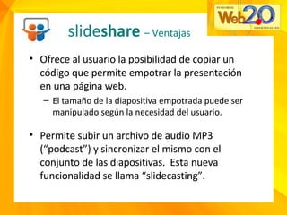 slide share  – Ventajas Ofrece al usuario la posibilidad de copiar un código que permite empotrar la presentación en una página web. El tamaño de la diapositiva empotrada puede ser manipulado según la necesidad del usuario. Permite subir un archivo de audio MP3 (“podcast”) y sincronizar el mismo con el conjunto de las diapositivas.  Esta nueva funcionalidad se llama “slidecasting”. 