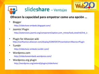 slide share   – Ventajas Ofrecen la capacidad para empotrar como una opción …  Blogger  http://slideshare-embeds.blogspot.com/   Joomla! Plugin  http://extensions.joomla.org/component/option,com_mtree/task,viewlink/link_id,2441/Itemid,35/   Plugin for Altassian wiki  http://confluence.atlassian.com/display/CONFEXT/Presentation+Macros+Plugin   Tumblr  http://slideshare-embeds.tumblr.com/   Wordpress.com http://slideshareembeds.wordpress.com/ Wordpress.org plugin http://wordpress.org/extend/plugins/slideshare /   
