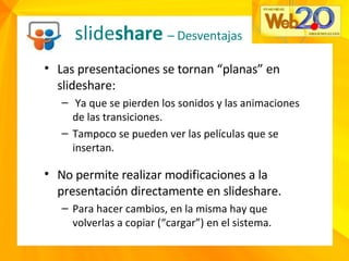 slide share  – Desventajas Las presentaciones se tornan “planas” en slideshare: Ya que se pierden los sonidos y las animaciones de las transiciones. Tampoco se pueden ver las películas que se insertan. No permite realizar modificaciones a la presentación directamente en slideshare. Para hacer cambios, en la misma hay que volverlas a copiar (“cargar”) en el sistema. 