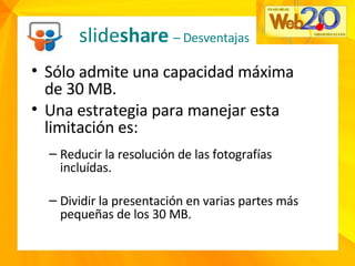 Sólo admite una capacidad máxima de 30 MB. Una estrategia para manejar esta limitación es: Reducir la resolución de las fotografías incluídas. Dividir la presentación en varias partes más pequeñas de los 30 MB. slide share  – Desventajas 